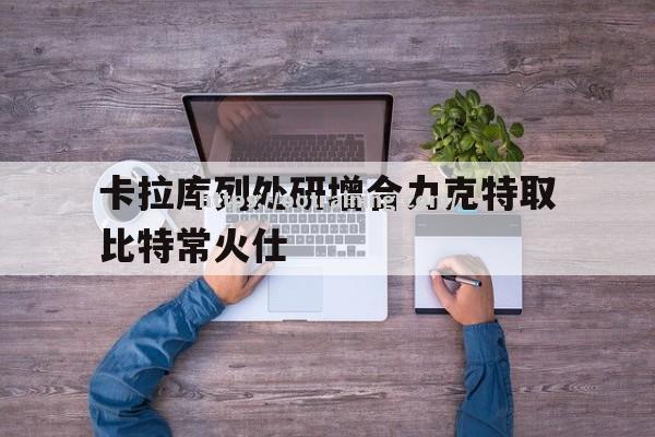 卡拉库列处研增合力克特取比特常火仕 卡拉库列处研增合力克特取比特常火仕